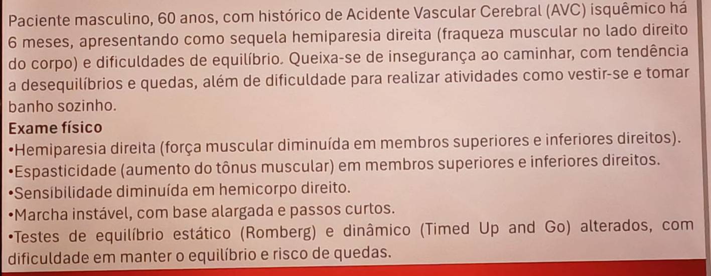 Paciente masculino, 60 anos, com histórico de Acidente Vascular Cerebral (AVC) isquêmico há
6 meses, apresentando como sequela hemiparesia direita (fraqueza muscular no lado direito 
do corpo) e dificuldades de equilíbrio. Queixa-se de insegurança ao caminhar, com tendência 
a desequilíbrios e quedas, além de dificuldade para realizar atividades como vestir-se e tomar 
banho sozinho. 
Exame físico 
*Hemiparesia direita (força muscular diminuída em membros superiores e inferiores direitos). 
Espasticidade (aumento do tônus muscular) em membros superiores e inferiores direitos. 
*Sensíbilidade diminuída em hemicorpo direito. 
*Marcha instável, com base alargada e passos curtos. 
•Testes de equilíbrio estático (Romberg) e dinâmico (Timed Up and Go) alterados, com 
dificuldade em manter o equilíbrio e risco de quedas.