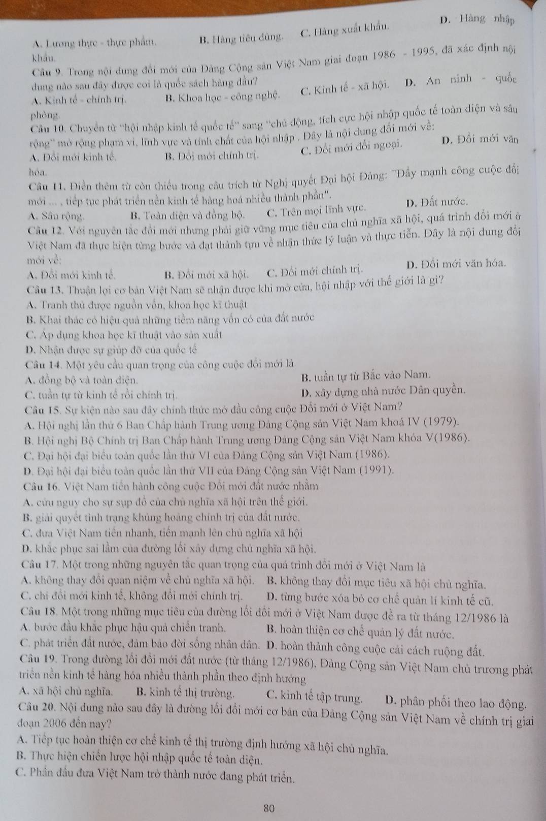 A. Lương thực - thực phẩm. B. Hàng tiêu dùng. C. Hàng xuất khẩu.
D. Hàng nhập
khẩu.
Câu 9. Trong nội dung đổi mới của Đảng Cộng sản Việt Nam giai đoạn 1986 - 1995, đã xác định nội
dung nào sau đây được coi là quốc sách hàng đầu?
A. Kinh tế - chính trị. B. Khoa học - công nghệ. C. Kinh tế - xã hội. D. An ninh - quốc
phòng.
Cầu 10. Chuyển từ ''hội nhập kinh tế quốc tế'' sang ''chủ động, tích cực hội nhập quốc tế toàn điện và sâu
rộng'' mở rộng phạm vi, lĩnh vực và tính chát của hội nhập . Đây là nội dung đổi mới về:
A. Đổi mới kinh tế. B. Đổi mới chính trị. C. Đổi mới đối ngoại. D. Đổi mới văn
hóa.
Câu 11. Điền thêm từ còn thiếu trong câu trích từ Nghị quyết Đại hội Đảng: ''Đầy mạnh công cuộc đổi
mới ... , tiếp tục phát triển nền kinh tế hàng hoá nhiều thành phần''.
A. Sâu rộng. B. Toàn diện và đồng bộ. C. Trên mọi lĩnh vực. D. Đất nước.
Câu 12. Với nguyên tắc đổi mới nhưng phải giữ vững mục tiêu của chủ nghĩa xã hội, quá trình đổi mới ở
Việt Nam đã thực hiện từng bước và đạt thành tựu về nhận thức lý luận và thực tiễn. Đây là nội dung đổi
mới về:
A. Đổi mới kinh tế. B. Đồi mới xã hội. C. Đổi mới chính trị. D. Đổi mới văn hóa.
Câu 13. Thuận lợi cơ bản Việt Nam sẽ nhận được khi mở cửa, hội nhập với thế giới là gì?
A. Tranh thủ được nguồn vốn, khoa học kĩ thuật
B. Khai thác có hiệu quả những tiềm năng vốn có của đất nước
C. Áp dụng khoa học kĩ thuật vào sản xuất
D. Nhận được sự giúp đỡ của quốc tế
Câu 14. Một yêu cầu quan trọng của công cuộc đổi mới là
A. đồng bộ và toàn điện. B. tuần tự từ Bắc vào Nam.
C. tuần tự từ kinh tế rồi chính trị. D. xây dựng nhà nước Dân quyền.
Câu 15. Sự kiện nào sau đây chính thức mở đầu công cuộc Đổi mới ở Việt Nam?
A. Hội nghị lần thứ 6 Ban Chấp hành Trung ương Đảng Cộng sản Việt Nam khoá IV (1979).
B. Hội nghị Bộ Chính trị Ban Chấp hành Trung ương Đảng Cộng sản Việt Nam khóa V(1986).
C. Đại hội đại biểu toàn quốc lần thứ VI của Đảng Cộng sản Việt Nam (1986).
D. Đại hội đại biểu toàn quốc lần thứ VII của Đảng Cộng sản Việt Nam (1991).
Câu 16. Việt Nam tiến hành công cuộc Đổi mới đất nước nhằm
A. cứu nguy cho sự sụp đồ của chủ nghĩa xã hội trên thế giới.
B. giải quyết tình trạng khủng hoảng chính trị của đất nước.
C. đưa Việt Nam tiến nhanh, tiền mạnh lên chủ nghĩa xã hội
D. khắc phục sai lầm của đường lối xây dựng chủ nghĩa xã hội.
Câu 17. Một trong những nguyên tắc quan trọng của quá trình đổi mới ở Việt Nam là
A. không thay đổi quan niệm về chủ nghĩa xã hội. B. không thay đổi mục tiêu xã hội chủ nghĩa.
C. chi đổi mới kinh tế, không đổi mới chính trị. D. từng bước xóa bỏ cơ chế quản lí kinh tế cũ.
Câu 18. Một trong những mục tiêu của đường lối đổi mới ở Việt Nam được đề ra từ tháng 12/1986 là
A. bước đầu khắc phục hậu quả chiến tranh. B. hoàn thiện cơ chế quản lý đất nước.
C. phát triển đất nước, đảm bảo đời sống nhân dân. D. hoàn thành công cuộc cải cách ruộng đất.
Câu 19. Trong đường lối đổi mới đất nước (từ tháng 12/1986), Đảng Cộng sản Việt Nam chủ trương phát
triền nền kinh tế hàng hóa nhiều thành phần theo định hướng
A. xā hội chủ nghĩa. B. kinh tế thị trường. C. kinh tế tập trung. D. phân phối theo lao động.
Câu 20. Nội dung nào sau đây là đường lối đổi mới cơ bản của Đảng Cộng sản Việt Nam về chính trị giai
đoạn 2006 đến nay?
A. Tiếp tục hoàn thiện cơ chế kinh tế thị trường định hướng xã hội chủ nghĩa.
B. Thực hiện chiến lược hội nhập quốc tế toàn diện.
C. Phần đầu đưa Việt Nam trở thành nước đang phát triển.
80