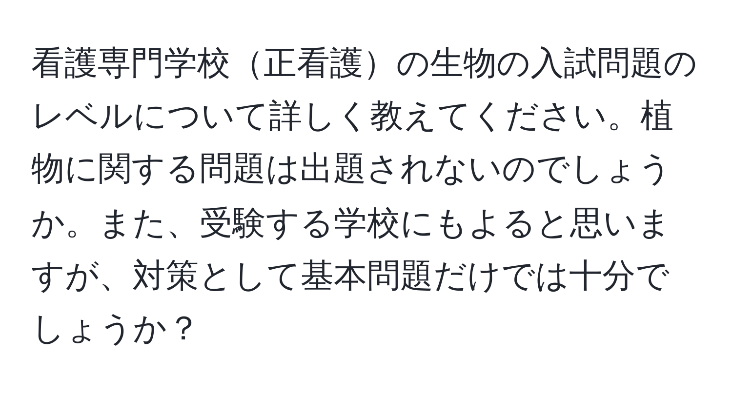 看護専門学校正看護の生物の入試問題のレベルについて詳しく教えてください。植物に関する問題は出題されないのでしょうか。また、受験する学校にもよると思いますが、対策として基本問題だけでは十分でしょうか？