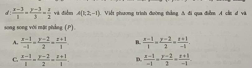  (x-3)/1 = (y-3)/3 = z/2  và điểm A(1;2;-1). Viết phương trình đường thẳng △ di qua điểm A cắt d và
song song với mặt phẳng (P).
A.  (x-1)/-1 = (y-2)/2 = (z+1)/1 .  (x-1)/1 = (y-2)/2 = (z+1)/-1 . 
B.
C.  (x-1)/1 = (y-2)/2 = (z+1)/1 .  (x-1)/-1 = (y-2)/2 = (z+1)/-1 . 
D.