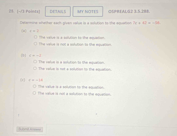 DETAILS MY NOTES OSPREALG2 3.5.288.
Determine whether each given value is a solution to the equation 7c+42=-56. 
(a) c=2
The value is a solution to the equation.
The value is not a solution to the equation.
(b) c=-2
The value is a solution to the equation.
The value is not a solution to the equation.
(c) c=-14
The value is a solution to the equation.
The value is not a solution to the equation.
Submit Answar