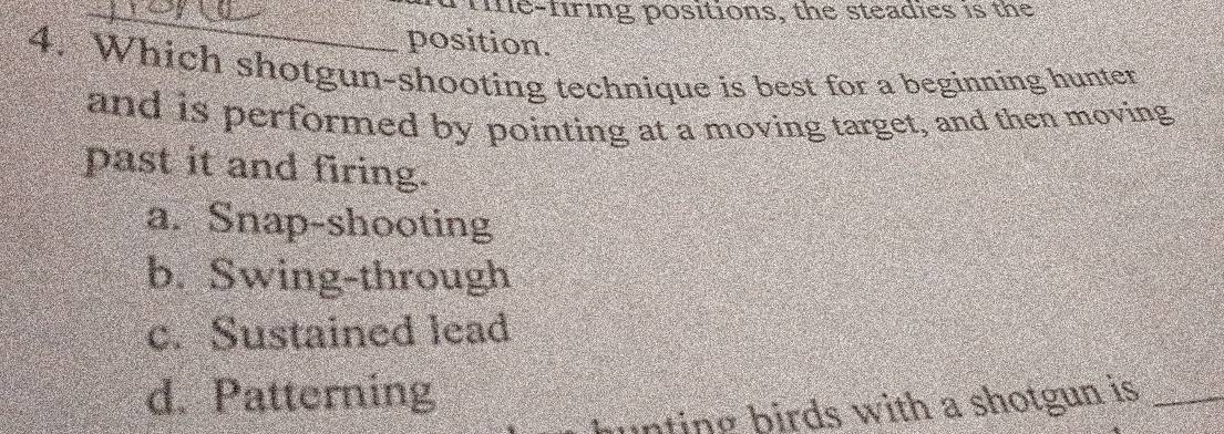 tne-firing positions, the steadies is the
position.
4. Which shotgun-shooting technique is best for a beginning hunter
and is performed by pointing at a moving target, and then moving
past it and firing.
a. Snap-shooting
b. Swing-through
c. Sustained lead
d. Patterning
u n g rds with a shotgun is_