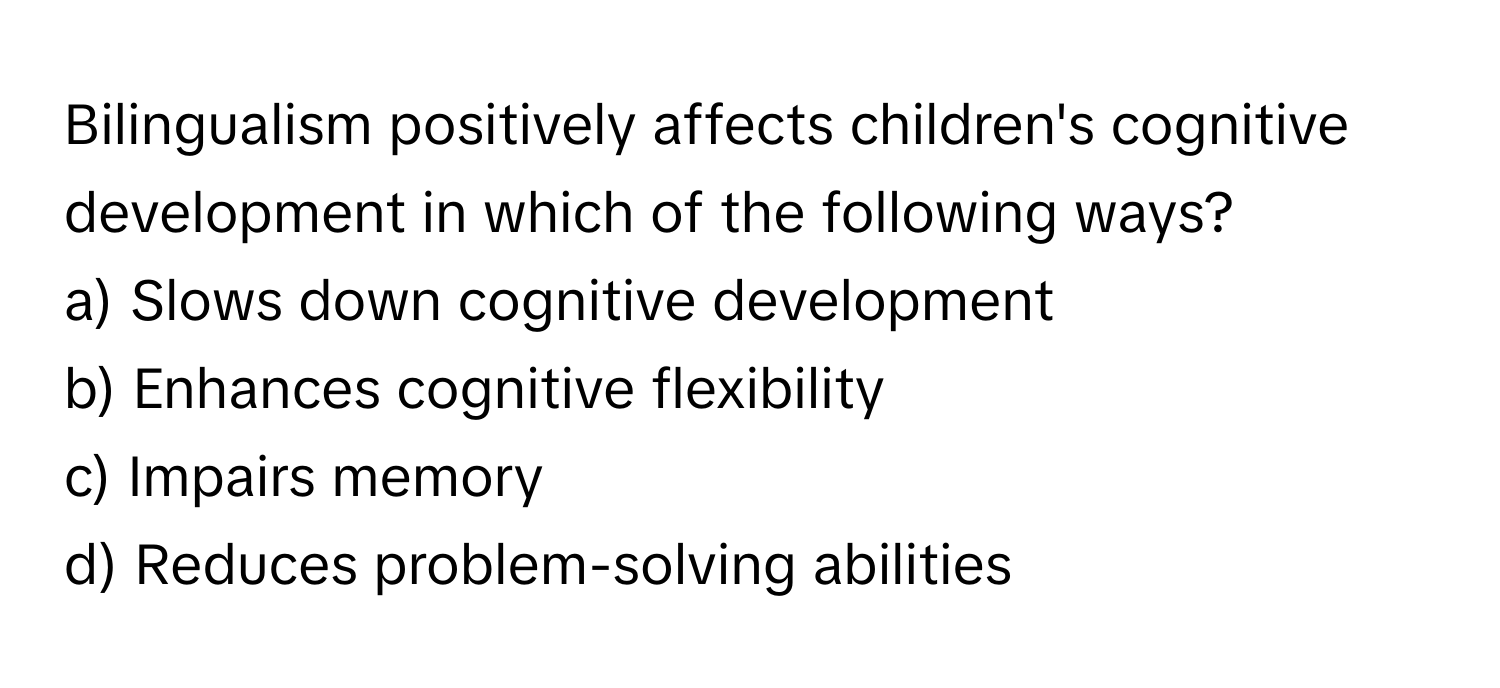 Bilingualism positively affects children's cognitive development in which of the following ways?

a) Slows down cognitive development
b) Enhances cognitive flexibility
c) Impairs memory
d) Reduces problem-solving abilities