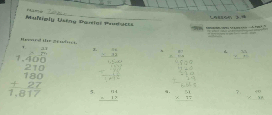 Name 
Lesson 3.4 
Multiply Using Partial Products 
a COMMON CORE SzANDARD——4.NBT.5 
Uve plitce vature anderton tng and pengar te 
of openations to perform muls--digit 
e 
Record the product. 4. beginarrayr 33 * 25 hline endarray
1. beginarrayr 23 * 79 hline endarray
beginarrayr 1.400 210 180 +27 hline 1,817endarray
2. beginarrayr 56 * 32 hline endarray
3. beginarrayr 87 * 64 hline endarray
5. beginarrayr 94 * 12 hline endarray beginarrayr 69 * 49 hline endarray
6. beginarrayr 51 * 77 hline endarray
7.