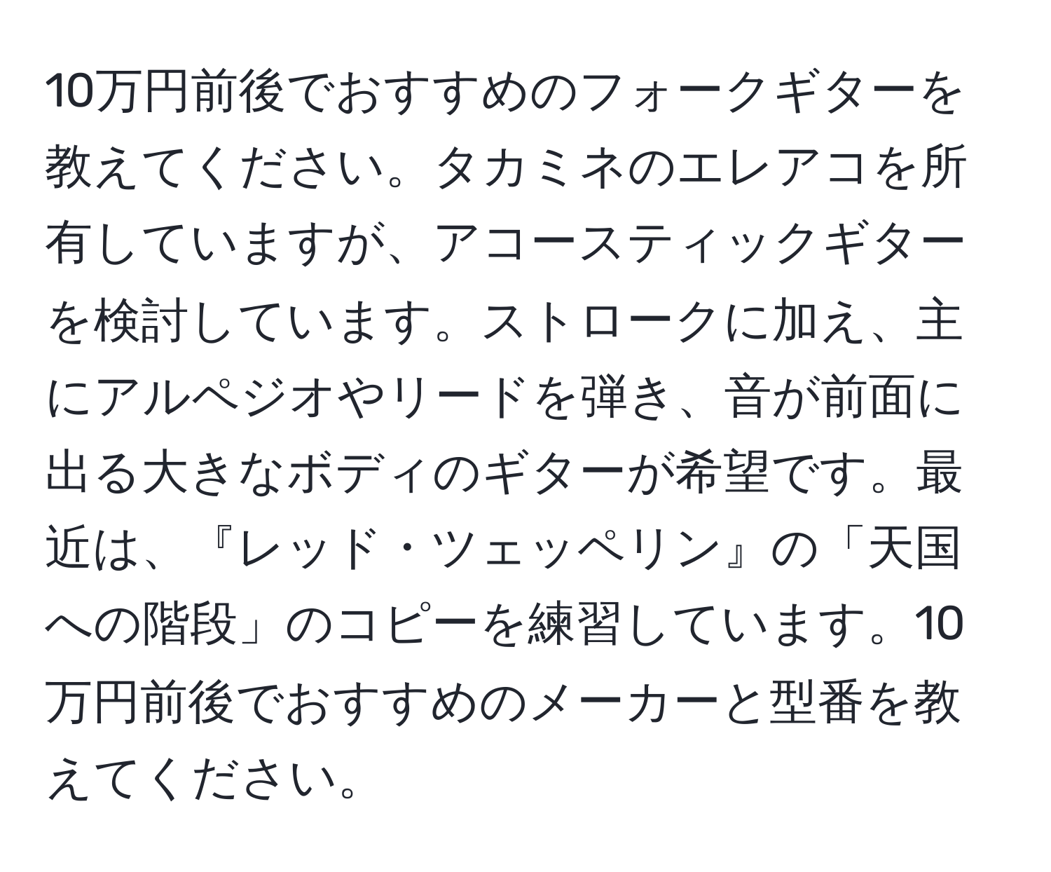 10万円前後でおすすめのフォークギターを教えてください。タカミネのエレアコを所有していますが、アコースティックギターを検討しています。ストロークに加え、主にアルペジオやリードを弾き、音が前面に出る大きなボディのギターが希望です。最近は、『レッド・ツェッペリン』の「天国への階段」のコピーを練習しています。10万円前後でおすすめのメーカーと型番を教えてください。