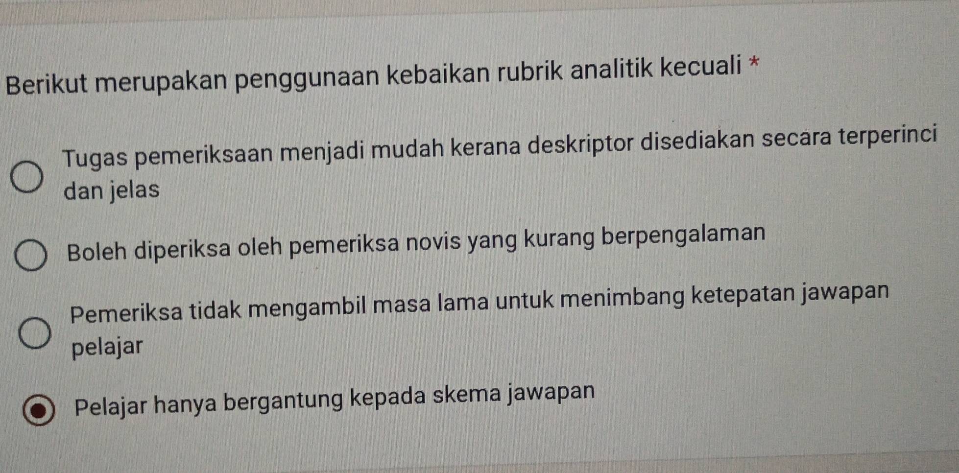 Berikut merupakan penggunaan kebaikan rubrik analitik kecuali *
Tugas pemeriksaan menjadi mudah kerana deskriptor disediakan secara terperinci
dan jelas
Boleh diperiksa oleh pemeriksa novis yang kurang berpengalaman
Pemeriksa tidak mengambil masa lama untuk menimbang ketepatan jawapan
pelajar
Pelajar hanya bergantung kepada skema jawapan