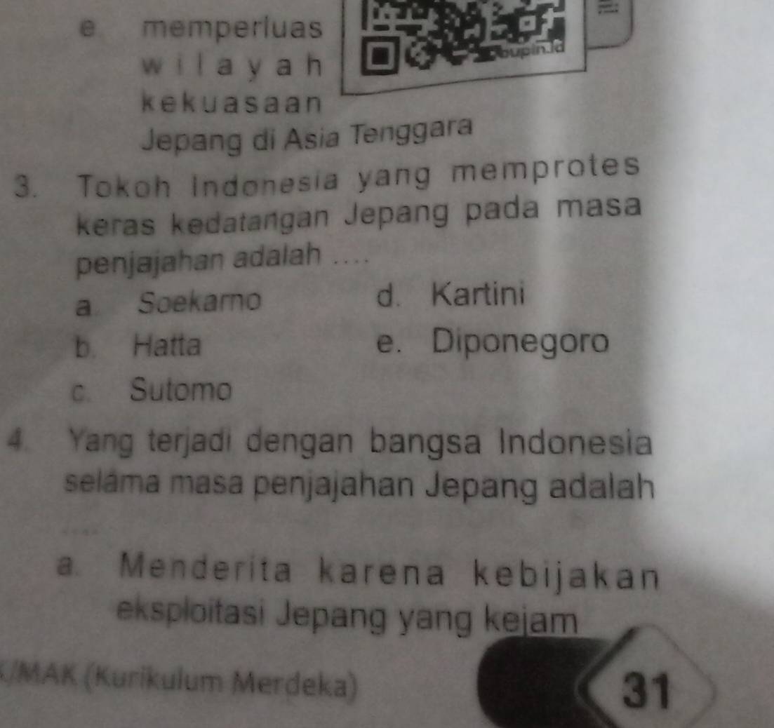 memperluas
wi l a y a h
oupin la
kekuasaan
Jepang di Asia Tenggara
3. Tokoh Indonesia yang memprotes
keras kedatangan Jepang pada masa
penjajahan adalah ....
a Soekarno d. Kartini
b. Hatta e. Diponegoro
c. Sutomo
4. Yang terjadi dengan bangsa Indonesia
seláma masa penjajahan Jepang adalah
a. Menderita karena kebijakan
eksploitasi Jepang yang kejam
/MAK (Kurikulum Merdeka)
31