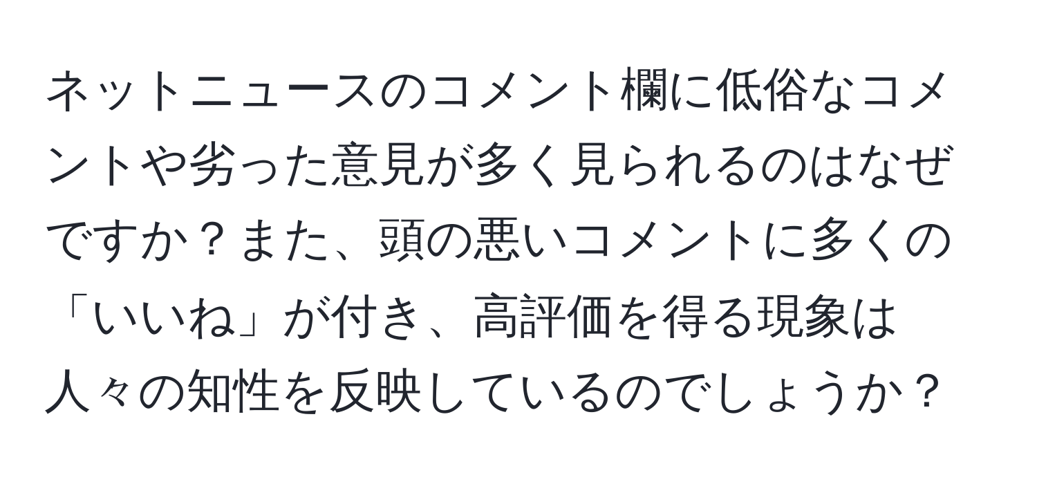 ネットニュースのコメント欄に低俗なコメントや劣った意見が多く見られるのはなぜですか？また、頭の悪いコメントに多くの「いいね」が付き、高評価を得る現象は人々の知性を反映しているのでしょうか？