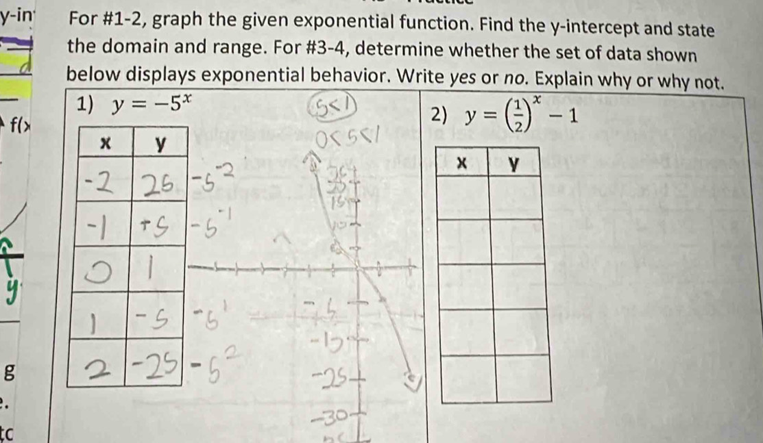 y-in For #1-2, graph the given exponential function. Find the y-intercept and state
the domain and range. For #3-4, determine whether the set of data shown
below displays exponential behavior. Write yes or no. Explain why or why not.
1) y=-5^x
f(>
2) y=( 1/2 )^x-1
g
tc