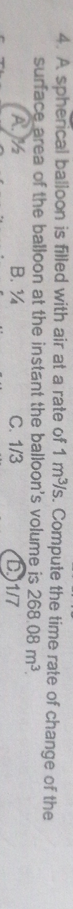 A spherical balloon is filled with air at a rate of 1m^3/s. Compute the time rate of change of the
surface area of the balloon at the instant the balloon's volume is 268.08m^3.
A. M B. ¾ C. 1/3 D) 1/7