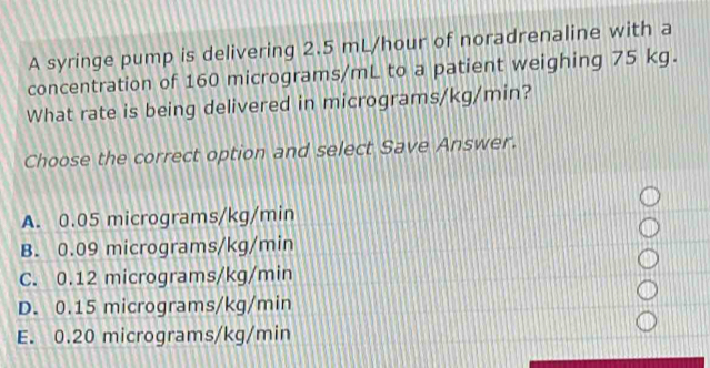 A syringe pump is delivering 2.5 mL/hour of noradrenaline with a
concentration of 160 micrograms/mL to a patient weighing 75 kg.
What rate is being delivered in micrograms/kg/min?
Choose the correct option and select Save Answer.
A. 0.05 micrograms/kg/min
B. 0.09 micrograms/kg/min
C. 0.12 micrograms/kg/min
D. 0.15 micrograms/kg/min
E. 0.20 micrograms/kg/min