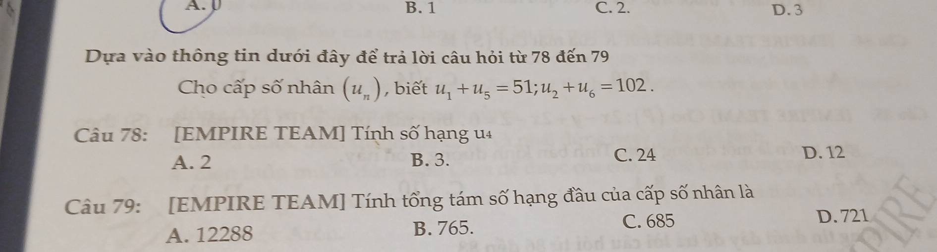 A. B. 1 C. 2. D. 3
Dựa vào thông tin dưới đây để trả lời câu hỏi từ 78 đến 79
Cho cấp số nhân (u_n) , biết u_1+u_5=51; u_2+u_6=102. 
Câu 78: [EMPIRE TEAM] Tính số hạng u4
A. 2 B. 3. C. 24
D. 12
Câu 79: [EMPIRE TEAM] Tính tổng tám số hạng đầu của cấp số nhân là
D. 721
A. 12288
B. 765. C. 685