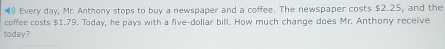 ) Every day, Mr. Anthony stops to buy a newspaper and a coffee. The newspaper costs $2.25, and the 
coffee costs $1.79. Today, he pays with a five-dollar bill. How much change does Mr. Anthony receive 
today?