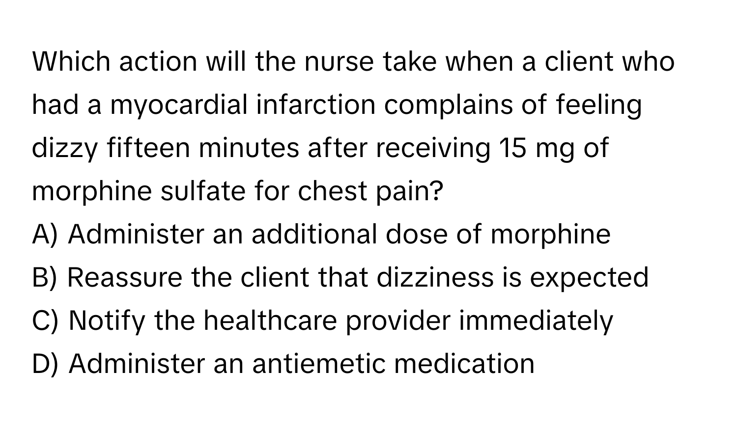 Which action will the nurse take when a client who had a myocardial infarction complains of feeling dizzy fifteen minutes after receiving 15 mg of morphine sulfate for chest pain?

A) Administer an additional dose of morphine 
B) Reassure the client that dizziness is expected 
C) Notify the healthcare provider immediately 
D) Administer an antiemetic medication