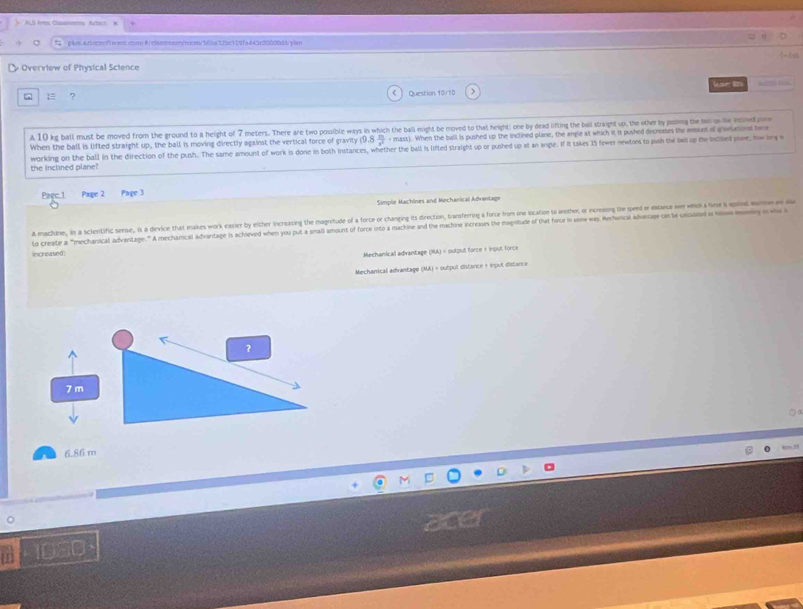 pls.artecenfterare.convθ/clsssoor/rons/M6ba12bc109fa443c30030d8/plan
Overview of Physical Science
E ? Scover 81
Question 10/10
A 10 kg ball must be moved from the ground to a height of 7 meters. There are two possible ways in which the ball might be moved to that height; one by dead lifting the ball straight up, the other by pusing the a on le inmed por
When the ball is lifted straight up, the ball is moving directly against the vertical force of gravity (9.8 m/s^2 · mass). When the ball is pushed up the inclined plane, the angle at which it is pushed decreases the amount of gramationst forre
working on the ball in the direction of the push. The same amount of work is done in both instances, whether the ball is lifted straight up or pushed up at an angle. If it takes 35 fewer newtons to push the ail up the Inclied plant, how imy 
the inclined plane?
Pagc 1 Page 2 Page 3
Simple Machines and Mechanical Advantage
A machine, in a sclentific sense, is a device that makes work easier by either increasing the magrnitude of a force or changing its direction, transferring a force from one location to another, or incressing le spd or disance e wic o 
to create a "mechanical advantage."” A mechanical advantage is achleved when you put a small amount of force into a machine and the machine increases the magnitude of that force in some way. Mechanical advantage conte cncusated as hils mey i wh 
increased:
Mechanical advantage (MA) « output force + input force
Mechanical advantage (MA) « output distance + irput distance
7 m
6.86 m
1030