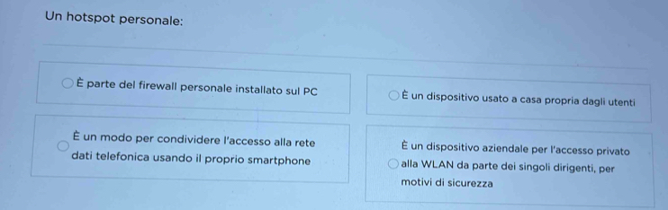 Un hotspot personale:
È parte del firewall personale installato sul PC É un dispositivo usato a casa propria dagli utenti
É un modo per condividere l'accesso alla rete É un dispositivo aziendale per l'accesso privato
dati telefonica usando il proprio smartphone alla WLAN da parte dei singoli dirigenti, per
motivi di sicurezza