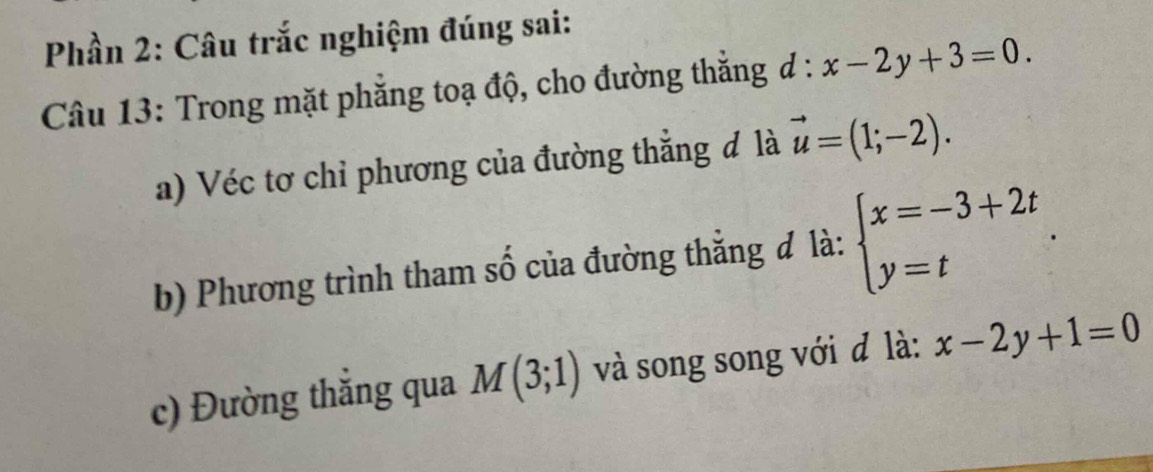 Phần 2: Câu trắc nghiệm đúng sai: 
Câu 13: Trong mặt phẳng toạ độ, cho đường thắng đ : l:x-2y+3=0. 
a) Véc tơ chỉ phương của đường thắng đ là vector u=(1;-2). 
b) Phương trình tham số của đường thẳng đ là: beginarrayl x=-3+2t y=tendarray.. 
c) Đường thắng qua M(3;1) và song song với đ là: x-2y+1=0