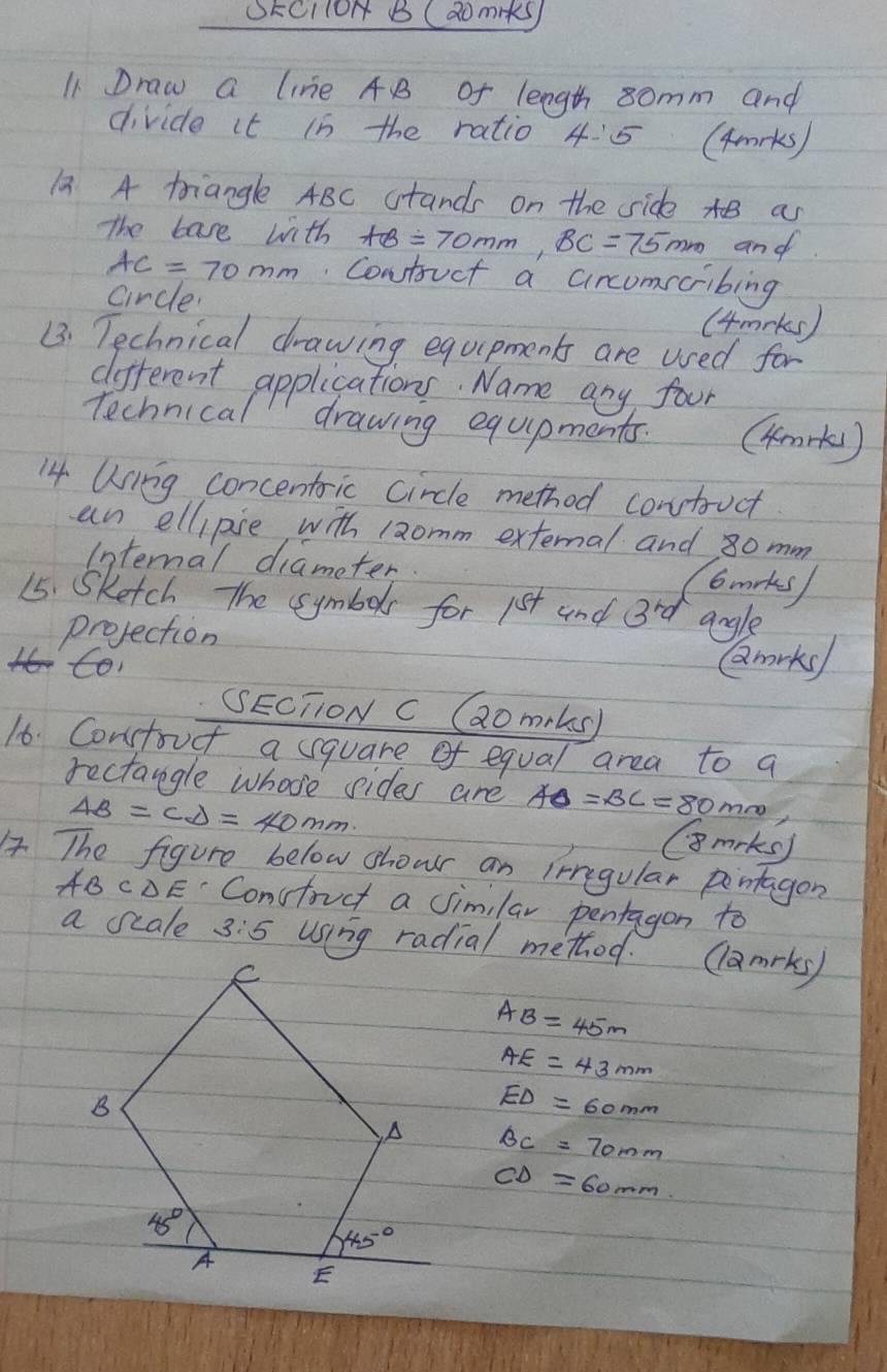 SEcllOH B (domiks
11 Draw a line A B of length somm and
divide it in the ratio 4:5 (4rks)
12. A triangle ABC stands on the side t as
The base with AB=70mm,BC=75mm and
AC=70mm.Contruct a cincomscribing
circle.
(4mrks )
B. Technical drawing equipments are used for
different applications. Name any four
Technical drawing equipments. (4m+kl)
14 Using concentric circle method contruct
an ellipise with 1aomm external and 8omm
Internal diameter
C6mrks
15. Sketch The symbols for 15+ and 3^(rd) angle
projection
to Qmrky
SECTTON C Gaomrls)
16 Constoucf a square of equal area to q
rectangle whose sides are AD=BC=80mm
AB=CD=40mm
Gmrks)
4 The figure below shour an irregular pontagon
A BCDE Constouct a Jimilar pentagon to
a scale 3:5 using radial method. ( 2m rky
AB=45m
AE=43mm
ED=60mm
BC=70mm
CD=60mm