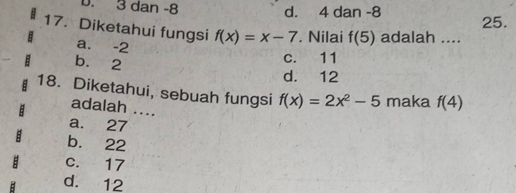 b. 3 dan -8
d. 4 dan -8
25.
17. Diketahui fungsi f(x)=x-7. Nilai f(5) adalah ....
a. -2
b. 2
c. 11
d. 12
18. Diketahui, sebuah fungsi f(x)=2x^2-5 maka f(4)
adalah ....
a. 27
b. 22
c. 17
d. 12