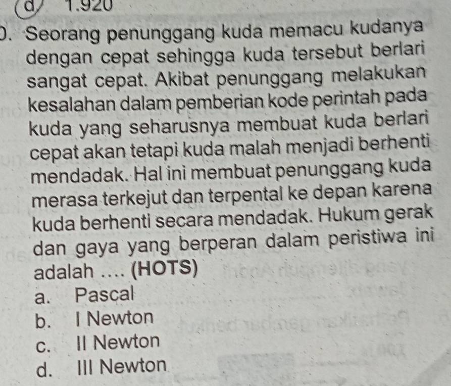 a 1.920
0. Seorang penunggang kuda memacu kudanya
dengan cepat sehingga kuda tersebut berlari 
sangat cepat. Akibat penunggang melakukan
kesalahan dalam pemberian kode perintah pada
kuda yang seharusnya membuat kuda berlari
cepat akan tetapi kuda malah menjadi berhenti
mendadak. Hal ini membuat penunggang kuda
merasa terkejut dan terpental ke depan karena
kuda berhenti secara mendadak. Hukum gerak
dan gaya yang berperan dalam peristiwa ini
adalah .. (HOTS)
a. Pascal
b. I Newton
c. II Newton
d. III Newton