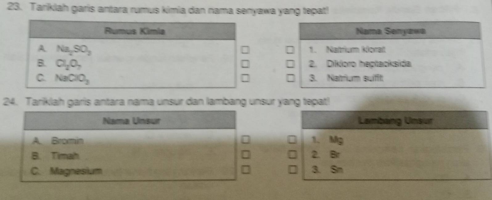 Tariklah garis antara rumus kimia dan nama senyawa yang tepat!
Rumus Kimia Nama Senyawa
A. Na_2SO_3 1. Natrium korat
B. Cl_2O_7 2. Dikloro heptaoksida
C. NaClO_3 3. Natrium sufft
24. Tariklah garis antara nama unsur dan lambang unsur yang tepat!
Nama Unsur Lambang Unsur
A. Bromin 1、 Mg
B. Timah 2. Br
C. Magnesium 3. Sm