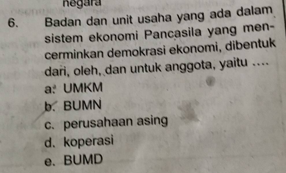 negara
6. Badan dan unit usaha yang ada dalam
sistem ekonomi Pancasila yang men-
cerminkan demokrasi ekonomi, dibentuk
dari, oleh, dan untuk anggota, yaitu ....
a: UMKM
b. BUMN
c. perusahaan asing
d. koperasi
e.BUMD