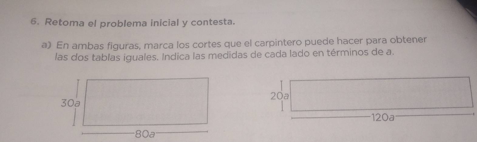 Retoma el problema inicial y contesta. 
a) En ambas figuras, marca los cortes que el carpintero puede hacer para obtener 
las dos tablas iguales. Indica las medidas de cada lado en términos de a.
20a
120