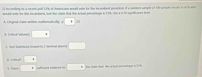 According to a recent poll 53% of Americans would vote for the incumbent president. If a random sample of 100 people results in 45% who
would vote for the incumbent, test the claim that the actual percentage is 53%. Use a 0.10 significance level.
A. Original claim written mathematically; p p□ .53
B. Critical Value(s) □
C. Test Statistic(s) (round to 2 decimal places) □
D. Critical? □
E. There □ sufficient evidence to □° the claim that the actual percentage is 53%.