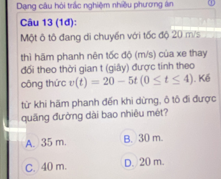 Dạng câu hỏi trắc nghiệm nhiều phương án
0
Câu 13 (1đ):
Một ô tô đang di chuyển với tốc độ 20 m/s
thì hãm phanh nên tốc độ (m/s) của xe thay
đổi theo thời gian t (giây) được tính theo
công thức v(t)=20-5t(0≤ t≤ 4). Kế
từ khi hãm phanh đến khi dừng, ô tô đi được
quãng đường dài bao nhiêu mét?
A. 35 m. B. 30 m.
C. 40 m.
D. 20 m.