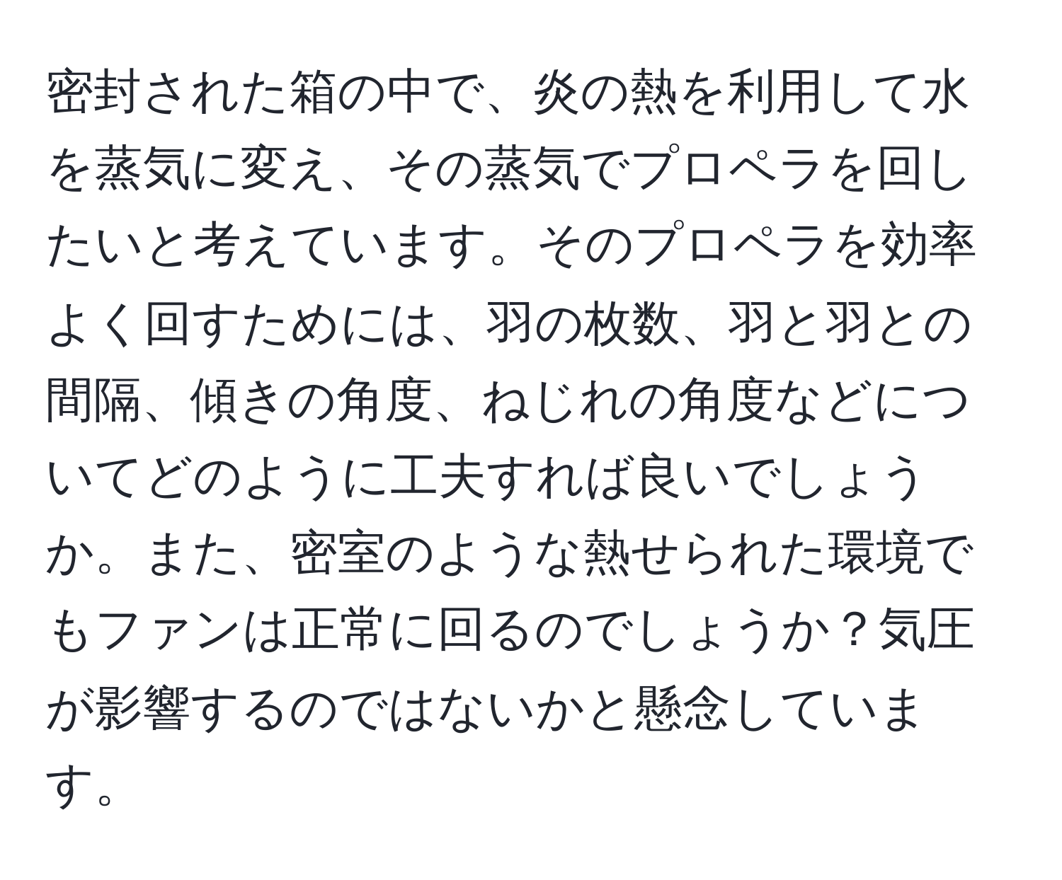 密封された箱の中で、炎の熱を利用して水を蒸気に変え、その蒸気でプロペラを回したいと考えています。そのプロペラを効率よく回すためには、羽の枚数、羽と羽との間隔、傾きの角度、ねじれの角度などについてどのように工夫すれば良いでしょうか。また、密室のような熱せられた環境でもファンは正常に回るのでしょうか？気圧が影響するのではないかと懸念しています。