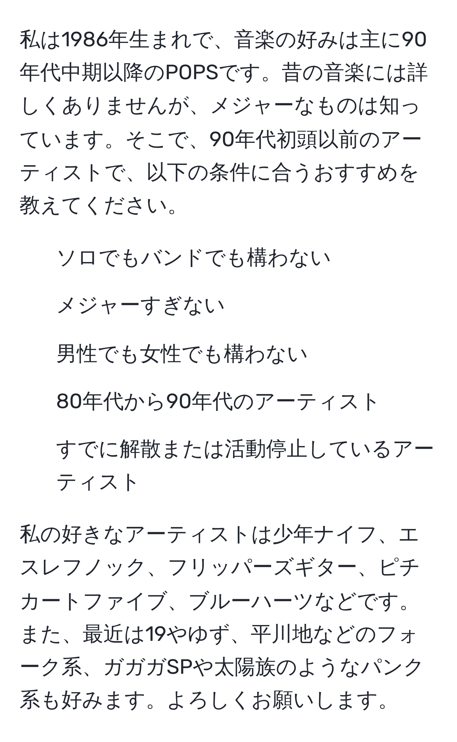 私は1986年生まれで、音楽の好みは主に90年代中期以降のPOPSです。昔の音楽には詳しくありませんが、メジャーなものは知っています。そこで、90年代初頭以前のアーティストで、以下の条件に合うおすすめを教えてください。  
1. ソロでもバンドでも構わない  
2. メジャーすぎない  
3. 男性でも女性でも構わない  
4. 80年代から90年代のアーティスト  
5. すでに解散または活動停止しているアーティスト  

私の好きなアーティストは少年ナイフ、エスレフノック、フリッパーズギター、ピチカートファイブ、ブルーハーツなどです。また、最近は19やゆず、平川地などのフォーク系、ガガガSPや太陽族のようなパンク系も好みます。よろしくお願いします。