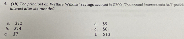 (1b) The principal on Wallace Wilkins’ savings account is $200. The annual interest rate is 7 perce
interest after six months?
a. $12 d. $5
b. $14 e. $6
c. $7 f. $10