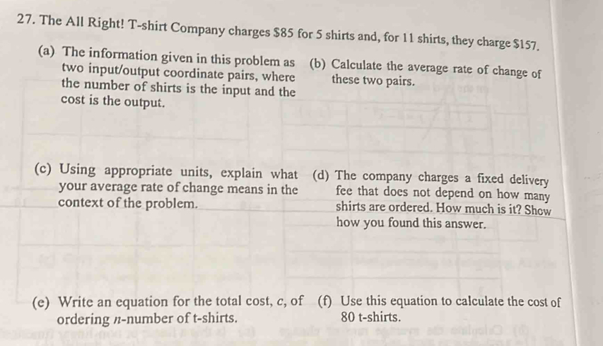 The All Right! T-shirt Company charges $85 for 5 shirts and, for 11 shirts, they charge $157. 
(a) The information given in this problem as (b) Calculate the average rate of change of 
two input/output coordinate pairs, where these two pairs. 
the number of shirts is the input and the 
cost is the output. 
(c) Using appropriate units, explain what (d) The company charges a fixed delivery 
your average rate of change means in the fee that does not depend on how many 
context of the problem. shirts are ordered. How much is it? Show 
how you found this answer. 
(e) Write an equation for the total cost, c, of (f) Use this equation to calculate the cost of 
ordering n-number of t-shirts. 80 t-shirts.