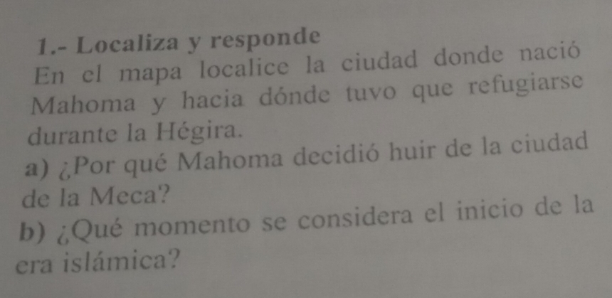 1.- Localiza y responde 
En el mapa localice la ciudad donde nació 
Mahoma y hacia dónde tuvo que refugiarse 
durante la Hégira. 
a) ¿Por qué Mahoma decidió huir de la ciudad 
de la Meca? 
b) ¿Qué momento se considera el inicio de la 
era islámica?