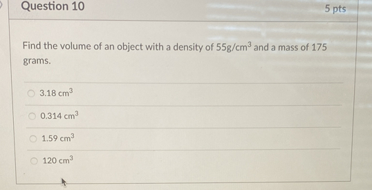 Find the volume of an object with a density of 55g/cm^3 and a mass of 175
grams.
3.18cm^3
0.314cm^3
1.59cm^3
120cm^3