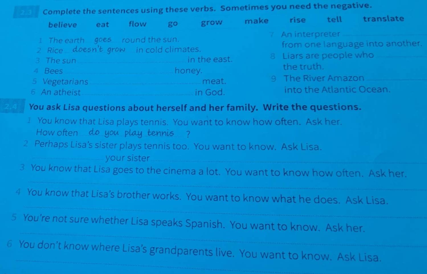 2.3 Complete the sentences using these verbs. Sometimes you need the negative.
believe eat flow go grow make rise tell translate
7 An interpreter_
I The earth goes round the sun.
from one language into another.
2 Rice_ in cold climates.
3 The sun_ in the east. 8 Liars are people who_
4 Bees _honey. the truth.
5 Vegetarians _meat. 9 The River Amazon_
6 An atheist _in God. into the Atlantic Ocean.
2.4 You ask Lisa questions about herself and her family. Write the questions.
I You know that Lisa plays tennis. You want to know how often. Ask her.
How often_ ?
2 Perhaps Lisa's sister plays tennis too. You want to know. Ask Lisa.
_your sister_
_
3 You know that Lisa goes to the cinema a lot. You want to know how often. Ask her.
_
4 You know that Lisa’s brother works. You want to know what he does. Ask Lisa.
_
5 You’re not sure whether Lisa speaks Spanish. You want to know. Ask her.
_
6 You don’t know where Lisa’s grandparents live. You want to know. Ask Lisa.