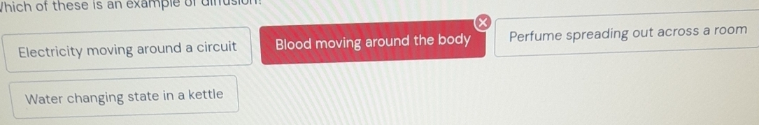 Which of these is an example of dinusion
Electricity moving around a circuit Blood moving around the body Perfume spreading out across a room
Water changing state in a kettle