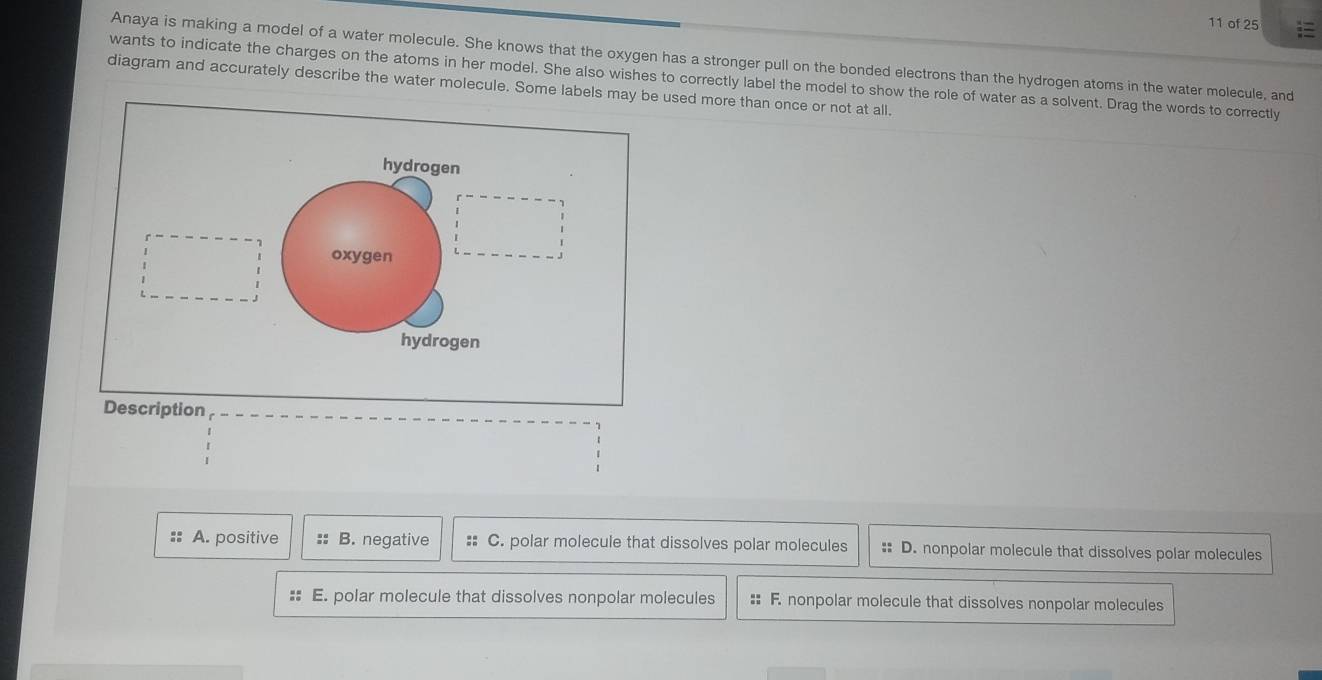 of 25
Anaya is making a model of a water molecule. She knows that the oxygen has a stronger pull on the bonded electrons than the hydrogen atoms in the water molecule, and
wants to indicate the charges on the atoms in her model. She also wishes to correctly label the model to show the role of water as a solvent. Drag the words to correctly
diagram and accurately describe the water molecule. Some labels mused more than once or not at all.
A. positive :: B. negative :: C. polar molecule that dissolves polar molecules :: D. nonpolar molecule that dissolves polar molecules
:: E. polar molecule that dissolves nonpolar molecules :: F. nonpolar molecule that dissolves nonpolar molecules