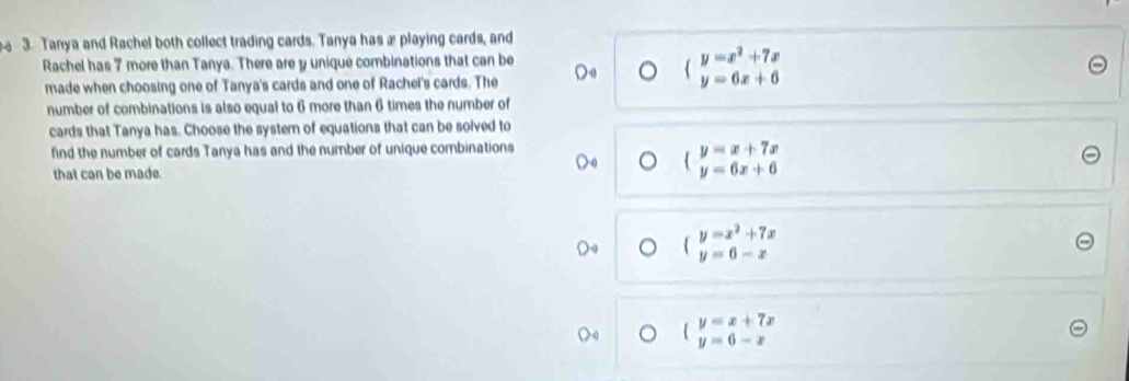 Tanya and Rachel both collect trading cards. Tanya has æ playing cards, and
Rachel has 7 more than Tanya. There are y unique combinations that can be
made when choosing one of Tanya's cards and one of Rachel's cards. The
beginarrayl y=x^2+7x y=6x+6endarray.
number of combinations is also equal to 6 more than 6 times the number of
cards that Tanya has. Choose the system of equations that can be solved to
find the number of cards Tanya has and the number of unique combinations
that can be made.
beginarrayl y=x+7x y=6x+6endarray.
beginarrayl y=x-x^2+7x y=6-xendarray
beginarrayl y=x+7x y=6-xendarray.