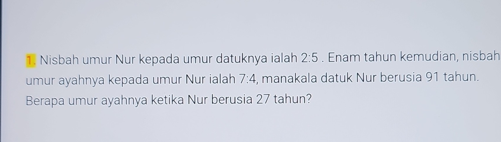 Nisbah umur Nur kepada umur datuknya ialah 2:5. Enam tahun kemudian, nisbah 
umur ayahnya kepada umur Nur ialah 7:4 , manakala datuk Nur berusia 91 tahun. 
Berapa umur ayahnya ketika Nur berusia 27 tahun?