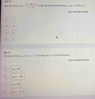 Biết đồ thị hàm số y= (x^2+4x+1)/x-2  có tiện cận xiên là đường thắng y=ax+b. Tinh a+b. 
Chọn một đáp án đúng
A 7.
B 13.
C 4.
D 12.
Câu 11
Cho cấp số cộng (u_n) có u_1=-2 và công sai d=3. Tìm số hạng t iộ
Chọn một đáp án đùng
A u_18=25
u_10=-29.
C u_10=28
D u y=-2.3^9.