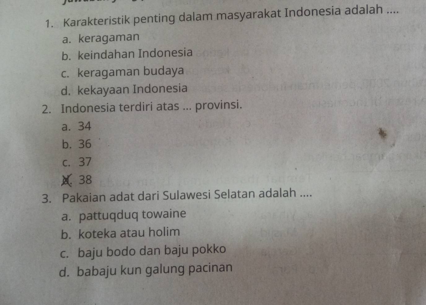 Karakteristik penting dalam masyarakat Indonesia adalah ....
a. keragaman
b. keindahan Indonesia
c. keragaman budaya
d. kekayaan Indonesia
2. Indonesia terdiri atas ... provinsi.
a. 34
b. 36
c. 37
A 38
3. Pakaian adat dari Sulawesi Selatan adalah ....
a. pattuqduq towaine
b. koteka atau holim
c. baju bodo dan baju pokko
d. babaju kun galung pacinan