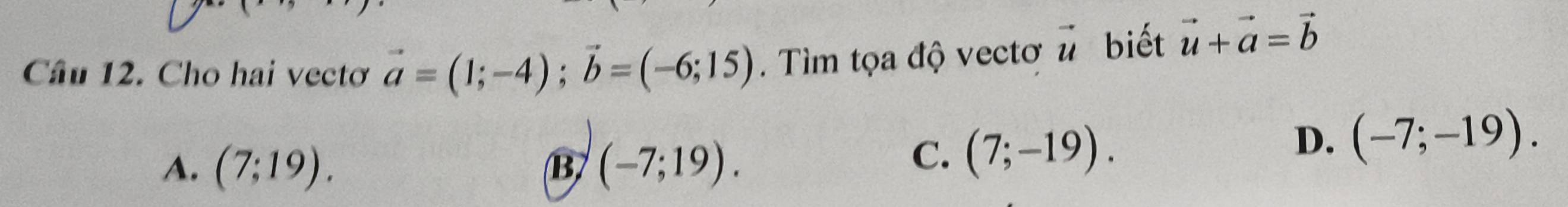Cho hai vectơ vector a=(1;-4); vector b=(-6;15). Tìm tọa độ vectơ vector u biết vector u+vector a=vector b
A. (7;19). (-7;19). 
B
C. (7;-19). D. (-7;-19).