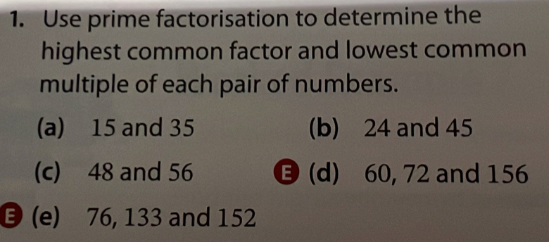 Use prime factorisation to determine the 
highest common factor and lowest common 
multiple of each pair of numbers. 
(a) 15 and 35 (b) 24 and 45
(c) 48 and 56 (d) 60, 72 and 156
(e) 76, 133 and 152