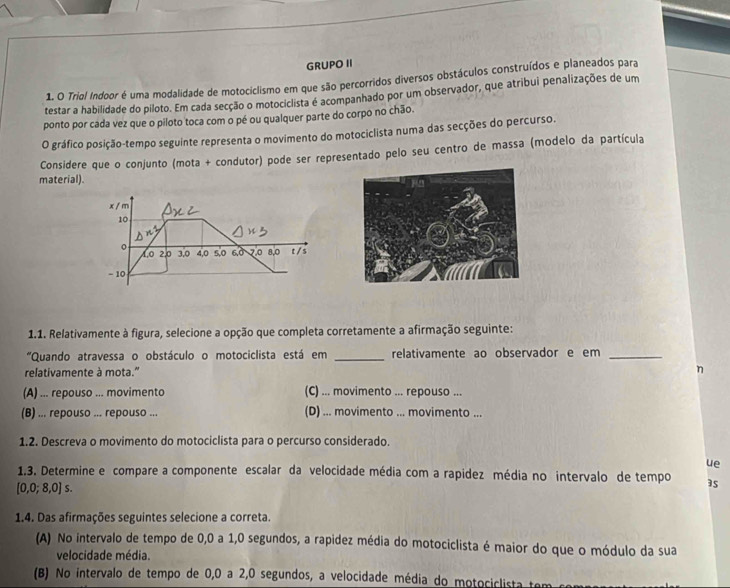 GRUPO II
1. O Triol Indoor é uma modalidade de motociclismo em que são percorridos diversos obstáculos construídos e planeados para
testar a habilidade do piloto. Em cada secção o motociclista é acompanhado por um observador, que atribui penalizações de um
ponto por cada vez que o piloto toca com o pé ou qualquer parte do corpo no chão.
O gráfico posição-tempo seguinte representa o movimento do motociclista numa das secções do percurso.
Considere que o conjunto (mota + condutor) pode ser representado pelo seu centro de massa (modelo da partícula
material).
x / m
10
。 2,0 3,0 4,0 5,0 6,0 2.0 8,0 t / s
t0
- 10
1.1. Relativamente à figura, selecione a opção que completa corretamente a afirmação seguinte:
"Quando atravessa o obstáculo o motociclista está em _relativamente ao observador e em_
relativamente à mota.'' η
(A) ... repouso ... movimento (C) ... movimento ... repouso ...
(B) ... repouso ... repouso ... (D) ... movimento ... movimento ...
1.2. Descreva o movimento do motociclista para o percurso considerado.
ue
1.3. Determine e compare a componente escalar da velocidade média com a rapidez média no intervalo de tempo
[0,0;8,0] S.
1.4. Das afirmações seguintes selecione a correta.
(A) No intervalo de tempo de 0,0 a 1,0 segundos, a rapidez média do motociclista é maior do que o módulo da sua
velocidade média.
(B) No intervalo de tempo de 0,0 a 2,0 segundos, a velocidade média do motociclista ter
