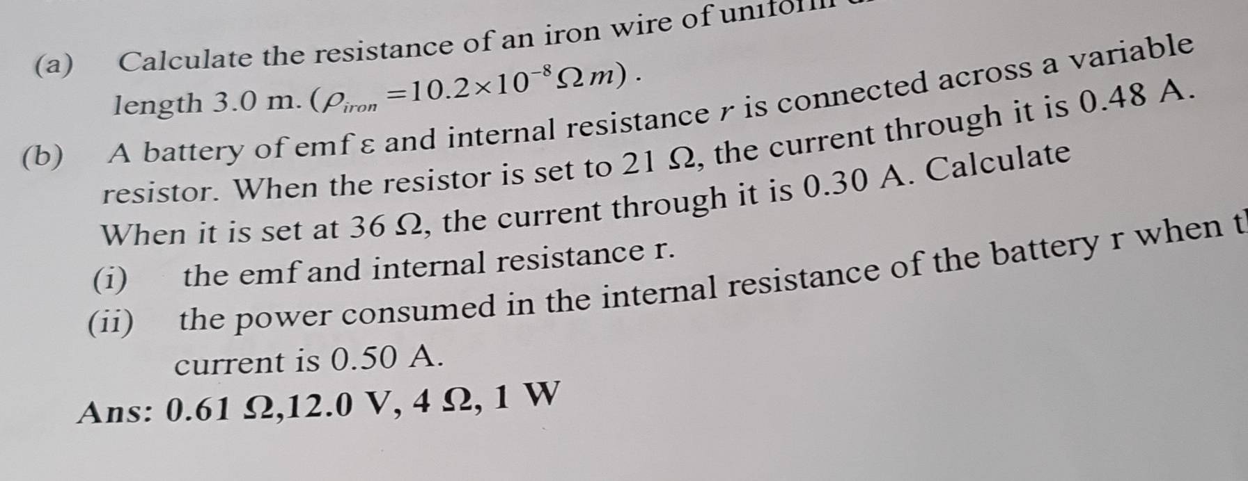 Calculate the resistance of an iron wire of uniton 
length 3.0m.(rho _iron=10.2* 10^(-8)Omega m). ance r is connected across a variable 
resistor. When the resistor is set to 21 Ω, the current through it is 0.48 A. 
(b) A batter 
When it is set at 36 Ω, the current through it is 0.30 A. Calculate 
(i) the emf and internal resistance r. 
(ii) the power consumed in the internal resistance of the battery r when t 
current is 0.50 A. 
Ans: 0.61 Ω, 12.0 V, 4 Ω, 1 W