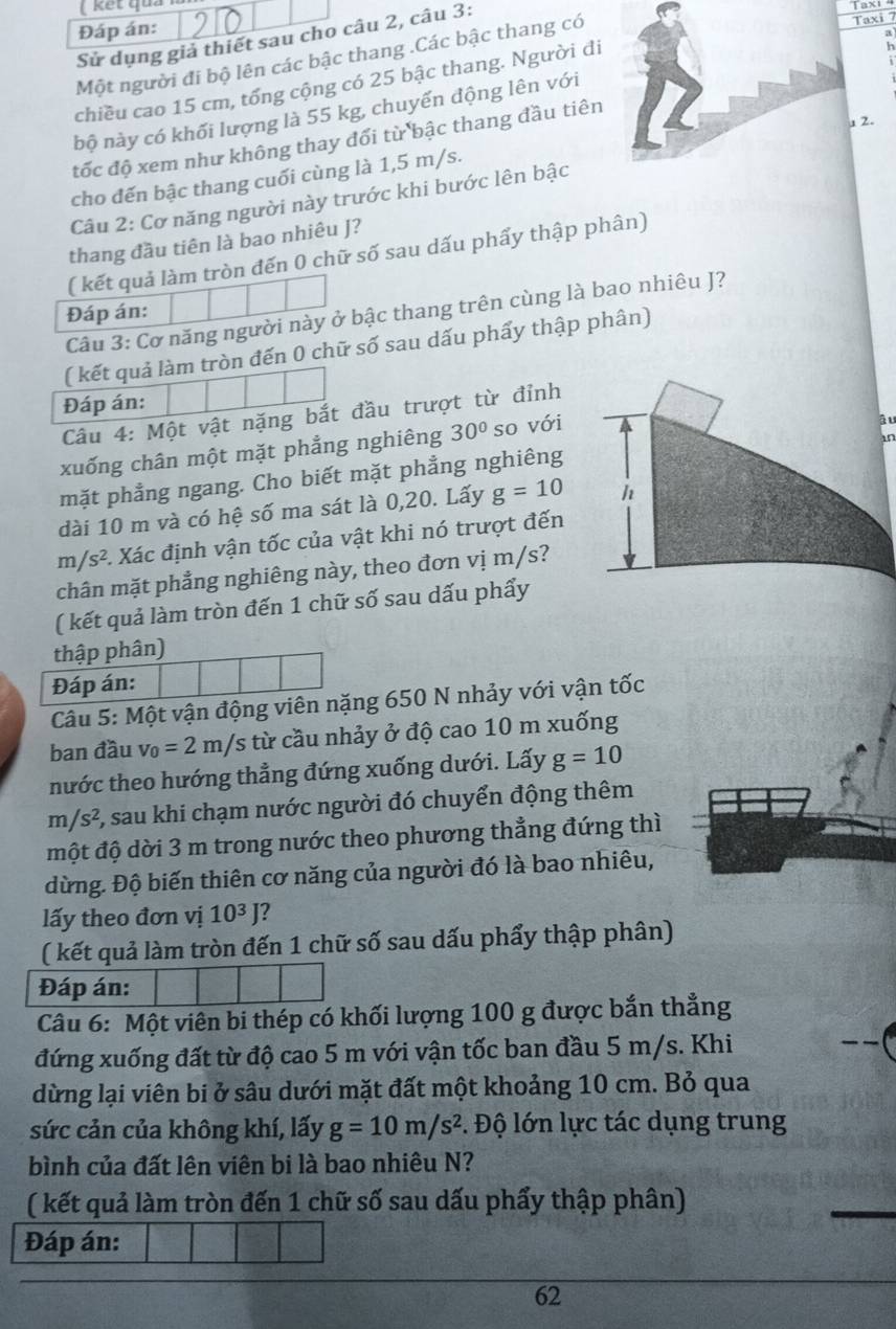 ( kết quả
Đáp án:
Sử dụng giả thiết sau cho câu 2, câu 3:
Một người đi bộ lên các bậc thang .Các bậc thang có
axi 7
chiều cao 15 cm, tổng cộng có 25 bậc thang. Người đi
h
bộ này có khối lượng là 55 kg, chuyển động lên với
2.
đốc độ xem như không thay đổi từ bậc thang đầu tiên
cho đến bậc thang cuối cùng là 1,5 m/s.
Câu 2: Cơ năng người này trước khi bước lên bậc
thang đầu tiên là bao nhiêu J?
( kết quả làm tròn đến 0 chữ số sau dấu phẩy thập phân)
Đáp án:
Câu 3: Cơ năng người này ở bậc thang trên cùng là bao nhiêu J?
( kết quả làm tròn đến 0 chữ số sau dấu phẩy thập phân)
Đáp án:
Câu 4: Một vật nặng bắt đầu trượt từ đỉnh
xuống chân một mặt phẳng nghiêng 30° so với
âu
in
mặt phẳng ngang. Cho biết mặt phẳng nghiêng
dài 10 m và có hệ số ma sát là 0,20. Lấy g=10 h
m/s^2 1 Xác định vận tốc của vật khi nó trượt đến
chân mặt phẳng nghiêng này, theo đơn vị m/s?
( kết quả làm tròn đến 1 chữ số sau dấu phẩy
thập phân)
Đáp án:
Câu 5: Một vận động viên nặng 650 N nhảy với vận tốc
ban đầu v_0=2m/s /s từ cầu nhảy ở độ cao 10 m xuống
nước theo hướng thẳng đứng xuống dưới. Lấy g=10
m/s^2 7, sau khi chạm nước người đó chuyển động thêm
một độ dời 3 m trong nước theo phương thẳng đứng thì
dừng. Độ biến thiên cơ năng của người đó là bao nhiêu,
lấy theo đơn vị 10^3J ?
( kết quả làm tròn đến 1 chữ số sau dấu phẩy thập phân)
Đáp án:
Câu 6: Một viên bi thép có khối lượng 100 g được bắn thẳng
đứng xuống đất từ độ cao 5 m với vận tốc ban đầu 5 m/s. Khi
__
dừng lại viên bi ở sâu dưới mặt đất một khoảng 10 cm. Bỏ qua
sức cản của không khí, lấy g=10m/s^2. Độ lớn lực tác dụng trung
bình của đất lên viên bi là bao nhiêu N?
( kết quả làm tròn đến 1 chữ số sau dấu phẩy thập phân)
Đáp án:
62