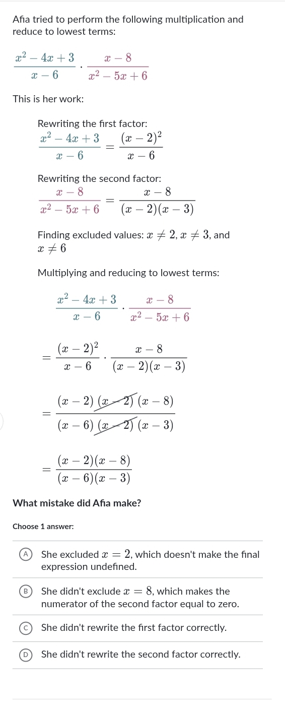 Aña tried to perform the following multiplication and
reduce to lowest terms:
 (x^2-4x+3)/x-6 ·  (x-8)/x^2-5x+6 
This is her work:
Rewriting the first factor:
 (x^2-4x+3)/x-6 =frac (x-2)^2x-6
Rewriting the second factor
 (x-8)/x^2-5x+6 = (x-8)/(x-2)(x-3) 
Finding excluded values: x!= 2, x!= 3 , and
x!= 6
Multiplying and reducing to lowest terms:
 (x^2-4x+3)/x-6 ·  (x-8)/x^2-5x+6 
=frac (x-2)^2x-6·  (x-8)/(x-2)(x-3) 
= ((x-2)(x-2)(x-8))/(x-6)(x-2)(x-3) 
= ((x-2)(x-8))/(x-6)(x-3) 
What mistake did Afıa make?
Choose 1 answer:
She excluded x=2 , which doesn't make the final
expression undefined.
She didn't exclude x=8 , which makes the
numerator of the second factor equal to zero.
She didn't rewrite the first factor correctly.
She didn't rewrite the second factor correctly.