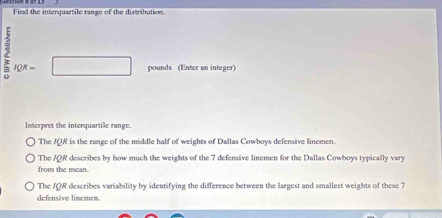 of 13 
Find the interquartile range of the distribution. 
ξ IQR=
pounds (Enter an integer) 
Interpret the interquartile range. 
The IQR is the range of the middle half of weights of Dallas Cowboys defensive linemen. 
The IQR describes by how much the weights of the 7 defensive linemen for the Dallas Cowboys typically vary 
from the mean. 
The IQR describes variability by identifying the difference between the largest and smallest weights of these 7
defensive linemen.