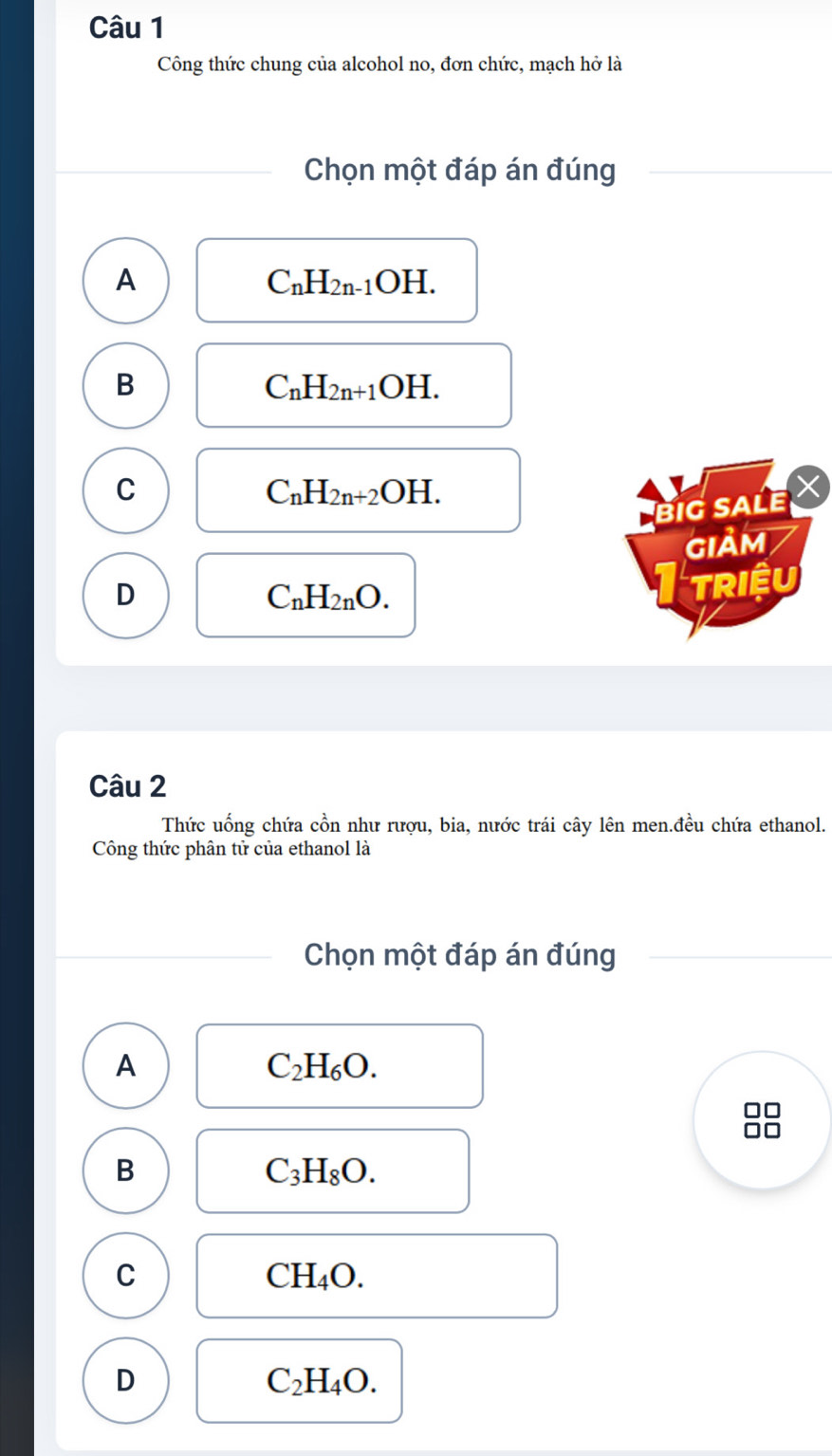 Công thức chung của alcohol no, đơn chức, mạch hở là
Chọn một đáp án đúng
A
C_nH_2n-1OH.
B
C_nH_2n+1OH.
C
C_nH_2n+2OH. 
big sALe
GIảM
D
C_nH_2nO. 
TRIềU
Câu 2
Thức uống chứa cồn như rượu, bia, nước trái cây lên men.đều chứa ethanol.
Công thức phân tử của ethanol là
Chọn một đáp án đúng
A
C_2H_6O.
B
C_3H_8O.
C
CH_4O.
D
C_2H_4O.